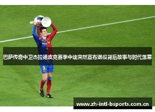 巴萨传奇中卫杰拉德皮克赛季中途突然宣布退役背后故事与时代落幕