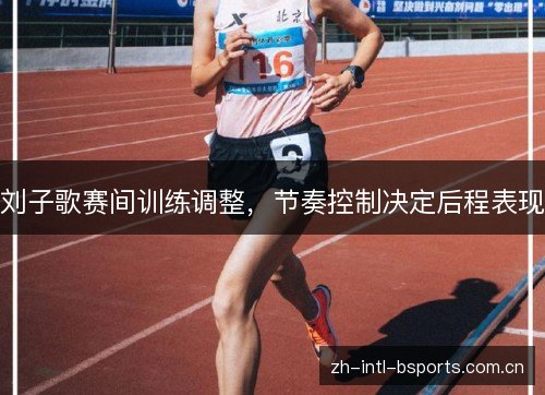 刘子歌赛间训练调整,节奏控制决定后程表现 刘子歌赛间训练调整,节奏控制决定后程表现
